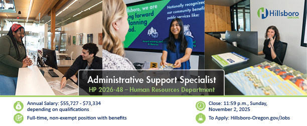 Annual Salary: $55,727 - $73,334 depending on qualifications Full-time, non-exempt position with benefits Close: 11:59 p.m., Sunday, November 2, 2025 To Apply: Hillsboro-Oregon.gov/Jobs Administrative Support Specialist HP 2026-48 – Human Resources Department